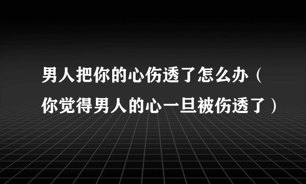 男人把你的心伤透了怎么办（你觉得男人的心一旦被伤透了）
