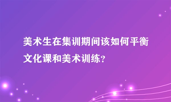 美术生在集训期间该如何平衡文化课和美术训练？