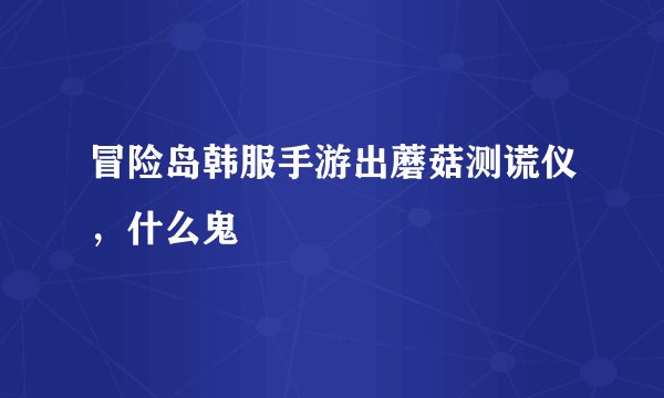 冒险岛韩服手游出蘑菇测谎仪，什么鬼