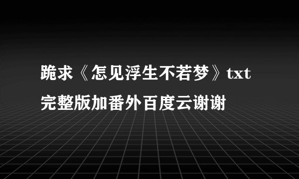 跪求《怎见浮生不若梦》txt完整版加番外百度云谢谢