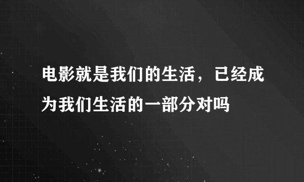 电影就是我们的生活，已经成为我们生活的一部分对吗