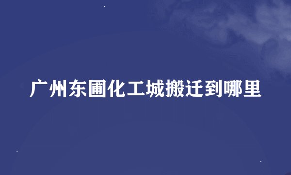 广州东圃化工城搬迁到哪里