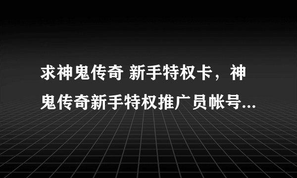 求神鬼传奇 新手特权卡，神鬼传奇新手特权推广员帐号使用说明？神鬼传奇新手特权卡大礼包领取奖励