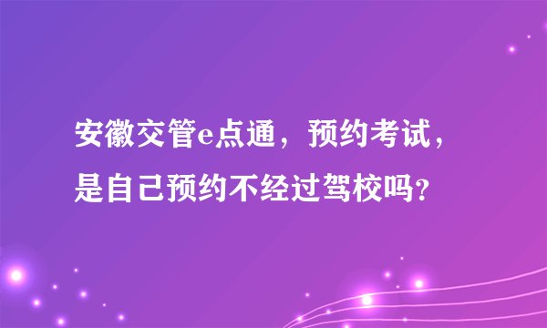 安徽交管e点通，预约考试，是自己预约不经过驾校吗？