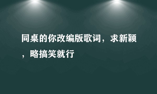 同桌的你改编版歌词，求新颖，略搞笑就行