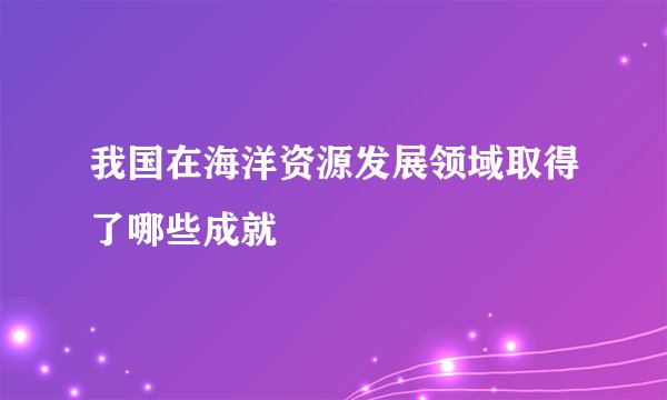 我国在海洋资源发展领域取得了哪些成就