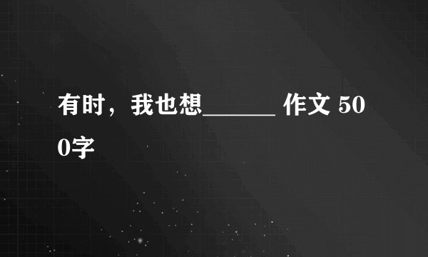 有时，我也想______ 作文 500字