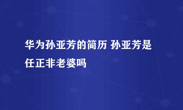 华为孙亚芳的简历 孙亚芳是任正非老婆吗