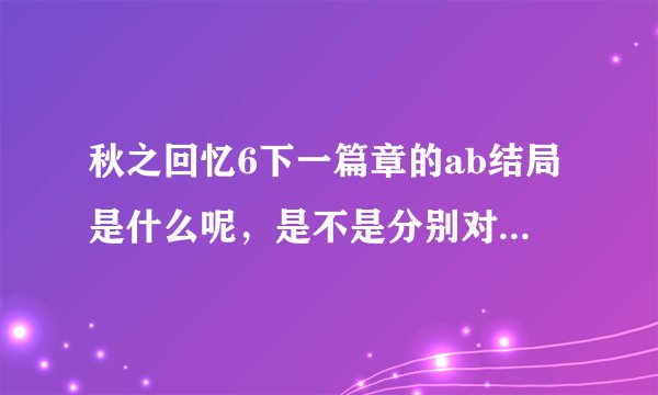 秋之回忆6下一篇章的ab结局是什么呢，是不是分别对应好结局与坏结局呢，还是别的什么