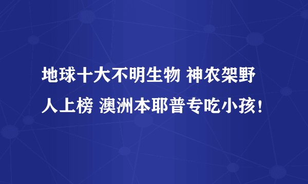 地球十大不明生物 神农架野人上榜 澳洲本耶普专吃小孩！
