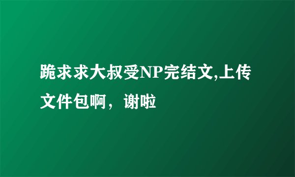 跪求求大叔受NP完结文,上传文件包啊，谢啦