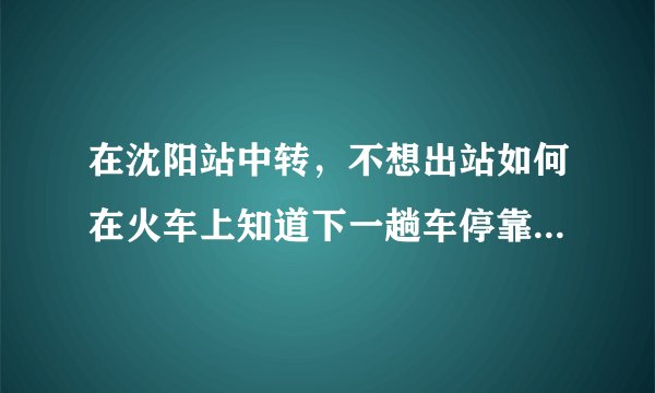 在沈阳站中转，不想出站如何在火车上知道下一趟车停靠的站台？