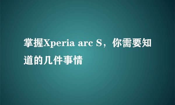 掌握Xperia arc S，你需要知道的几件事情