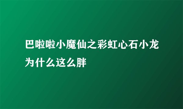 巴啦啦小魔仙之彩虹心石小龙为什么这么胖