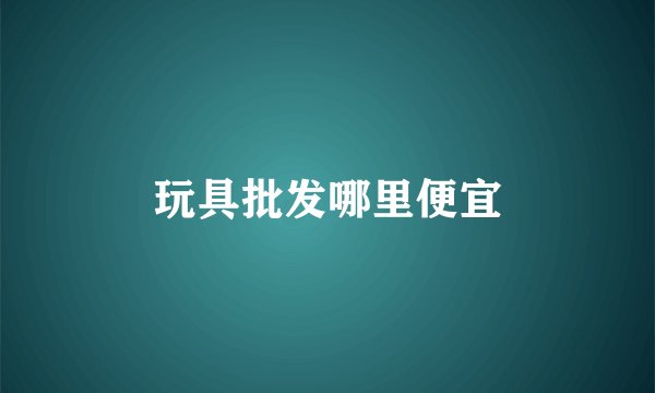 玩具批发哪里便宜