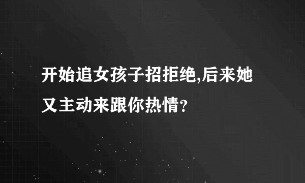 开始追女孩子招拒绝,后来她又主动来跟你热情？