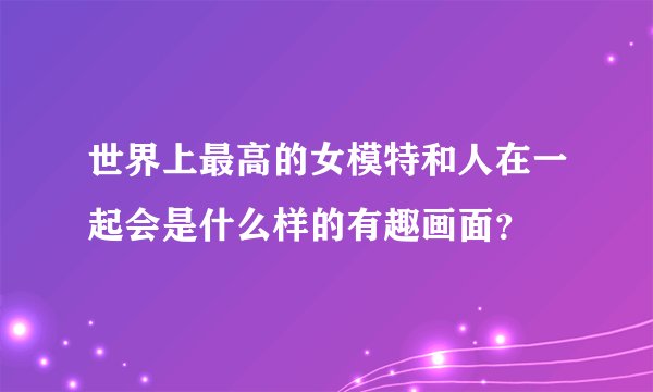 世界上最高的女模特和人在一起会是什么样的有趣画面？