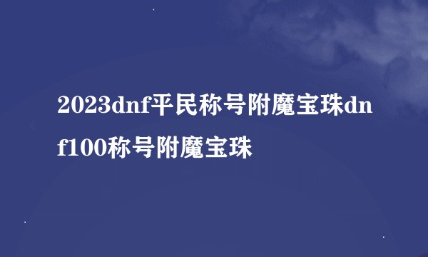 2023dnf平民称号附魔宝珠dnf100称号附魔宝珠