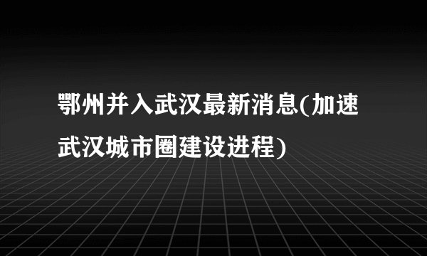 鄂州并入武汉最新消息(加速武汉城市圈建设进程)