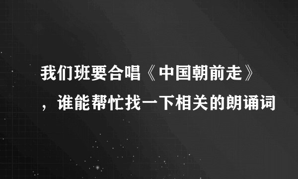 我们班要合唱《中国朝前走》，谁能帮忙找一下相关的朗诵词