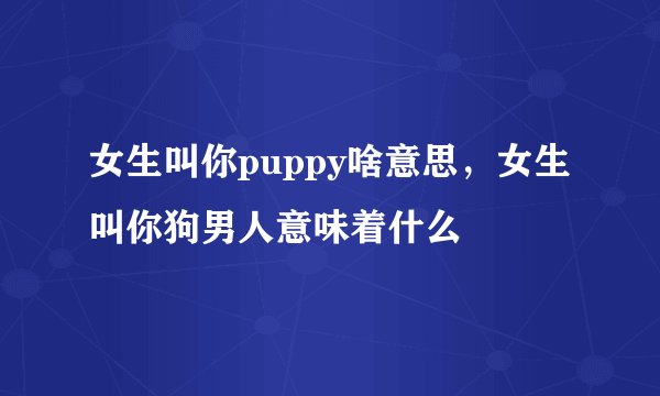 女生叫你puppy啥意思,女生叫你狗男人意味着什么