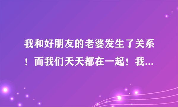 我和好朋友的老婆发生了关系！而我们天天都在一起！我该怎么办，是不是离开他们！