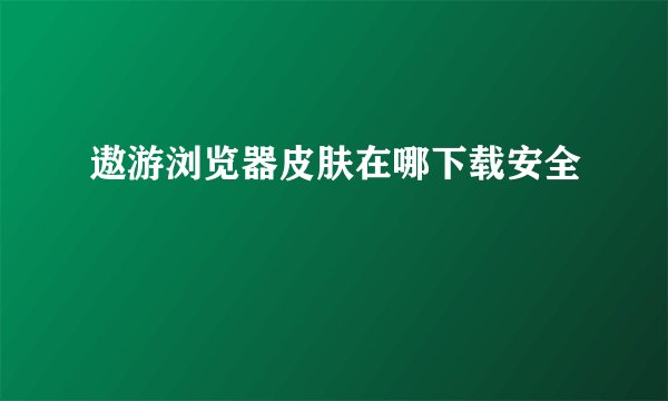 遨游浏览器皮肤在哪下载安全