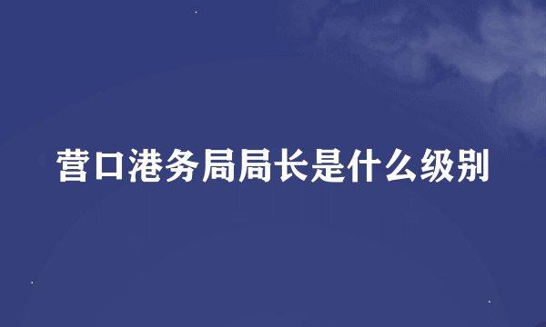 营口港务局局长是什么级别