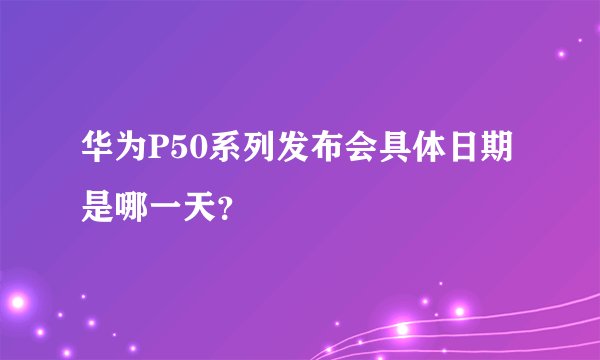 华为P50系列发布会具体日期是哪一天？