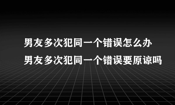 男友多次犯同一个错误怎么办男友多次犯同一个错误要原谅吗