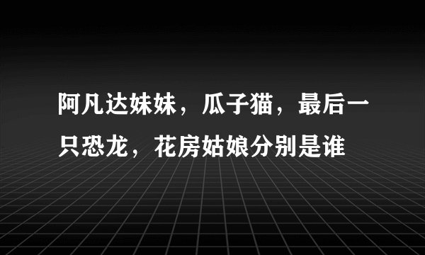 阿凡达妹妹，瓜子猫，最后一只恐龙，花房姑娘分别是谁