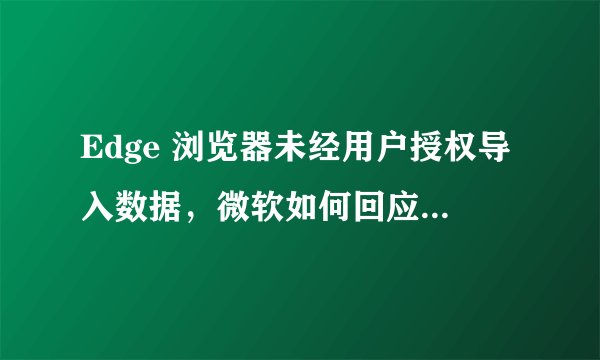 Edge 浏览器未经用户授权导入数据，微软如何回应用户担忧？