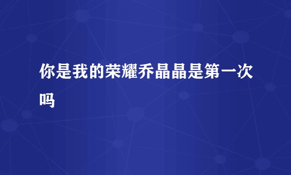 你是我的荣耀乔晶晶是第一次吗