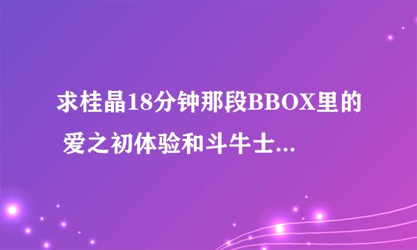求桂晶18分钟那段BBOX里的 爱之初体验和斗牛士之歌的谱子