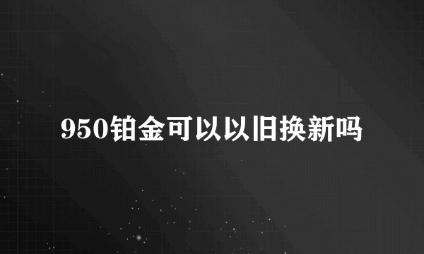 950铂金可以以旧换新吗