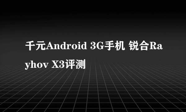 千元Android 3G手机 锐合Rayhov X3评测