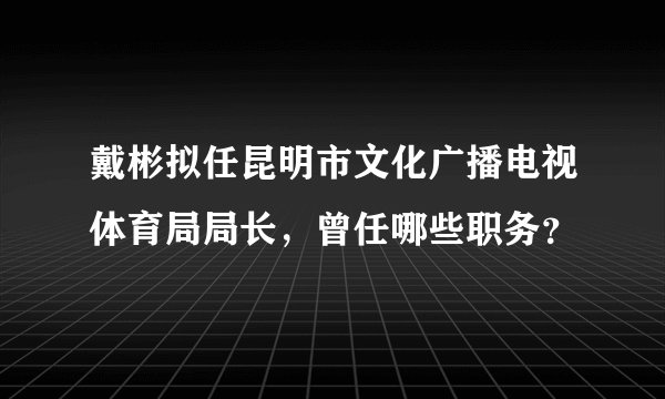 戴彬拟任昆明市文化广播电视体育局局长，曾任哪些职务？