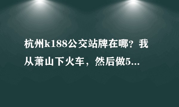 杭州k188公交站牌在哪？我从萧山下火车，然后做537区间到城战，然后想问，下了537后往哪走，去坐k188
