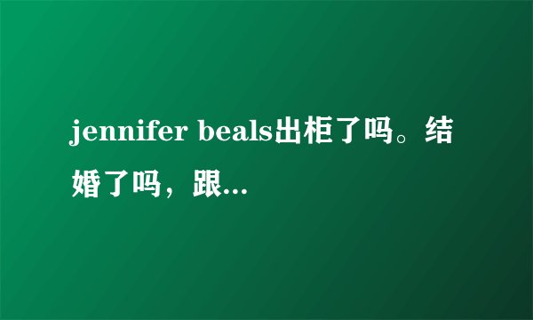 jennifer beals出柜了吗。结婚了吗，跟lu感情怎么样，有俩人视频吗，采访什么的