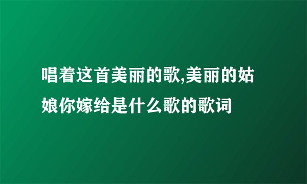 唱着这首美丽的歌,美丽的姑娘你嫁给是什么歌的歌词