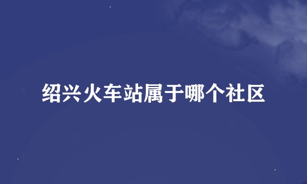 绍兴火车站属于哪个社区