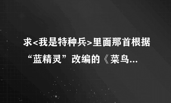 求<我是特种兵>里面那首根据“蓝精灵”改编的《菜鸟之歌》。我要真正的《菜鸟之歌》 歌词是 《菜鸟之歌》