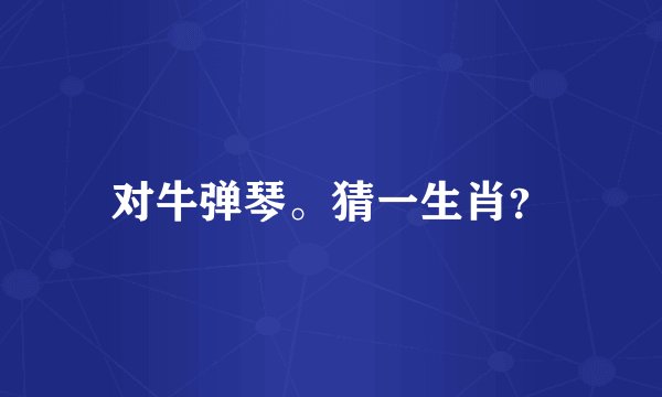 对牛弹琴。猜一生肖？