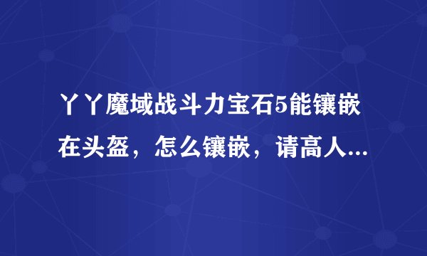 丫丫魔域战斗力宝石5能镶嵌在头盔，怎么镶嵌，请高人指导一下帮助一下吧！