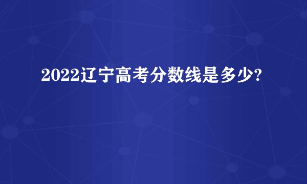 2022辽宁高考分数线是多少?