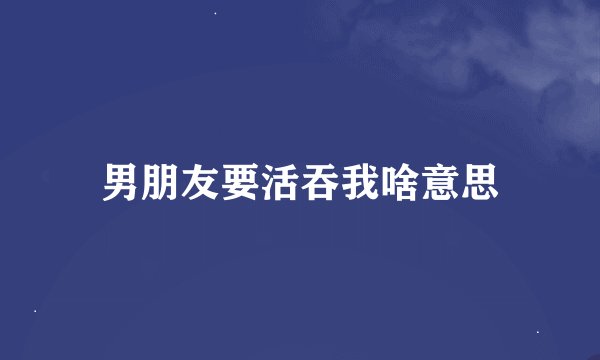 男朋友要活吞我啥意思