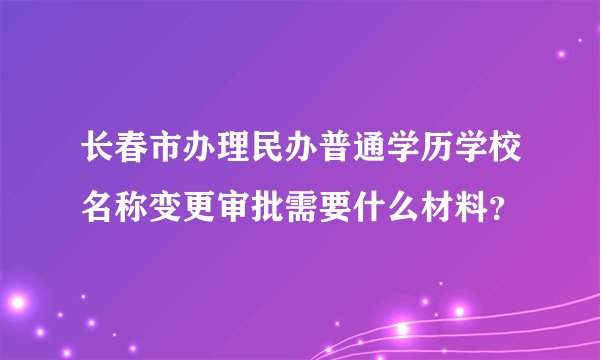 长春市办理民办普通学历学校名称变更审批需要什么材料？