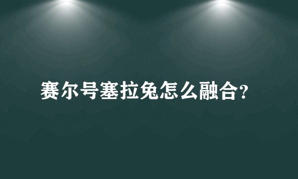 赛尔号塞拉兔怎么融合？