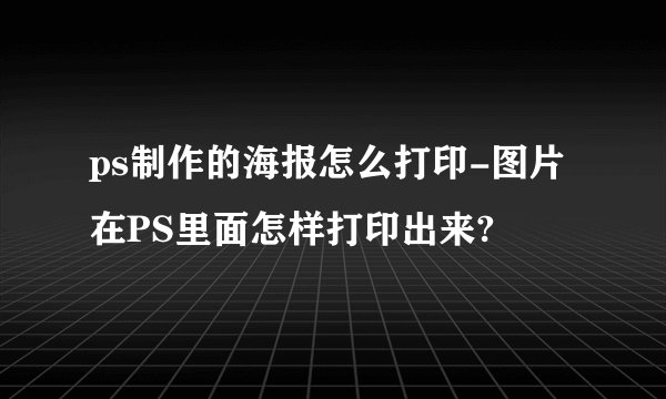 ps制作的海报怎么打印-图片在PS里面怎样打印出来?