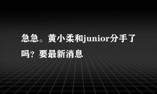 急急。黄小柔和junior分手了吗？要最新消息